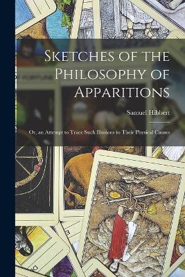 Sketches of the Philosophy of Apparitions: Or, an Attempt to Trace Such Illusions to Their Physical Causes - Hibbert, Samuel