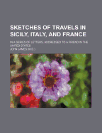 Sketches of Travels in Sicily, Italy, and France, in a Series of Letters, Addressed to a Friend in the United States (Classic Reprint)