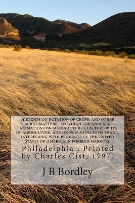 Sketches on rotation of crops, and other rural matters: to which are annexed Intimations on manufactures, on the fruits of agriculture, and on new sources of trade, interfering with products of the United States of America in foreign markets. - Bordley, J B