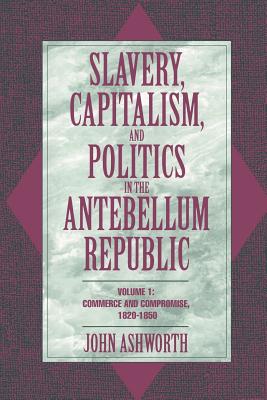 Slavery, Capitalism, and Politics in the Antebellum Republic: Volume 1, Commerce and Compromise, 1820-1850 - Ashworth, John
