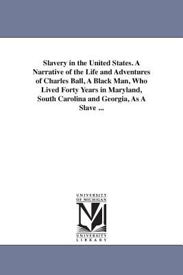 Slavery in the United States. A Narrative of the Life and Adventures of Charles Ball, A Black Man, Who Lived Forty Years in Maryland, South Carolina and Georgia, As A Slave ... - Ball, Charles Negro Slave