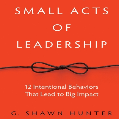 Small Acts Leadership: 12 Intentional Behaviors That Lead to Big Impact - Hunter, G Shawn, and Pabon, Timothy Andr?s (Read by)