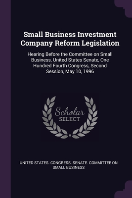 Small Business Investment Company Reform Legislation: Hearing Before the Committee on Small Business, United States Senate, One Hundred Fourth Congress, Second Session, May 10, 1996 - United States Congress Senate Committ (Creator)