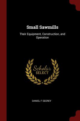 Small Sawmills: Their Equipment, Construction, and Operation - Seerey, Daniel F