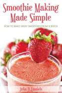 Smoothie Making Made Simple: How to Make Great Smoothies From Scratch