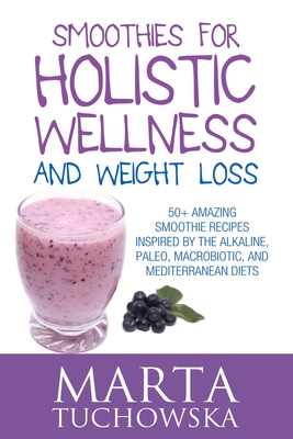 Smoothies for Holistic Wellness and Weight Loss: 50+ Amazing Smoothie Recipes Inspired by the Alkaline, Paleo, Macrobiotic, and Mediterranean Diets - Tuchowska, Marta