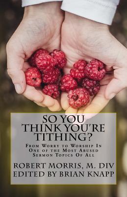 So You Think You're Tithing?: From Worry to Worship in One of the Most Abused Sermon Topics of All - Morris M DIV, Robert, and Knapp, Brian (Editor)