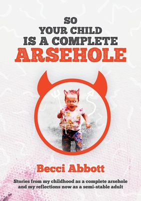 So your child is a complete arsehole: Stories from my childhood as a complete arsehole and my reflections now as a semi-stable adult - Abbott, Becci