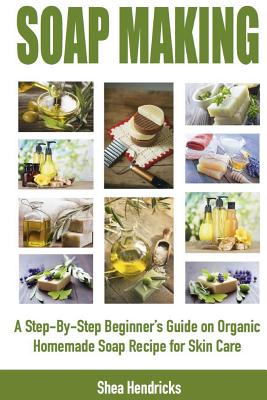 Soap Making: A Step-By-Step Beginner's Guide on Organic Homemade Soap Recipes for Skin Care - Hendricks, Shea