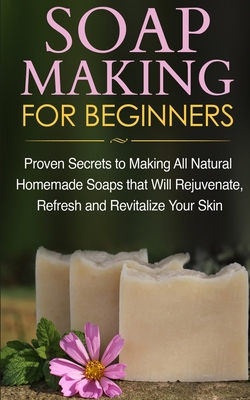 Soap Making for Beginners: Proven Secrets to Making All Natural Homemade Soaps that Will Rejuvenate, Refresh and Revitalize Your Skin - Jacobs, Jessica