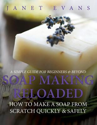 Soap Making Reloaded: How To Make A Soap From Scratch Quickly & Safely: A Simple Guide For Beginners & Beyond - Evans, Janet