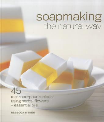 Soapmaking the Natural Way: 45 Melt-And-Pour Recipes Using Herbs, Flowers & Essential Oils - Ittner, Rebecca