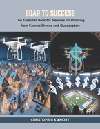 Soar to Success 2024: The Essential Book for Newbies on Profiting from Camera Drones and Quadcopters