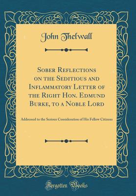 Sober Reflections on the Seditious and Inflammatory Letter of the Right Hon. Edmund Burke, to a Noble Lord: Addressed to the Serious Consideration of His Fellow Citizens (Classic Reprint) - Thelwall, John
