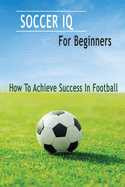 Soccer IQ For Beginners: How To Achieve Success In Football: Gift Ideas for Holiday