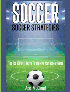 Soccer: Soccer Strategies: The Top 100 Best Ways To Improve Your Soccer Game