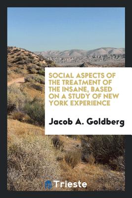 Social Aspects of the Treatment of the Insane, Based on a Study of New York Experience - Goldberg, Jacob A