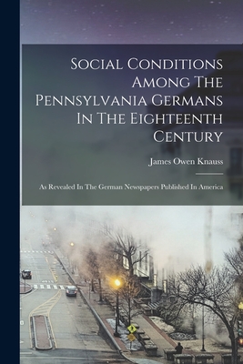 Social Conditions Among The Pennsylvania Germans In The Eighteenth Century: As Revealed In The German Newspapers Published In America - Knauss, James Owen