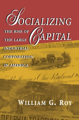 Socializing Capital: The Rise of the Large Industrial Corporation in America - Roy, William G