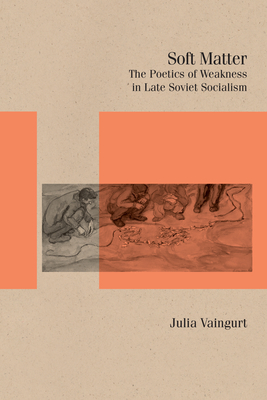 Soft Matter: The Poetics of Weakness in Late Soviet Socialism - Vaingurt, Julia