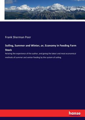 Soiling, Summer and Winter, or, Economy in Feeding Farm Stock: Relating the experience of the author, and giving the latest and most economical methods of summer and winter feeding by the system of soiling - Peer, Frank Sherman