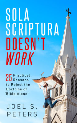 Sola Scriptura Doesn't Work: Practical Reasons to Reject the Doctrine of 'Bible Alone' - Peters, Joel