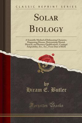 Solar Biology: A Scientific Method of Delineating Character, Diagnosing Disease, Determining Mental, Physical, and Business Qualifications, Conjugal Adaptability, Etc., Etc., from Date of Birth (Classic Reprint) - Butler, Hiram E