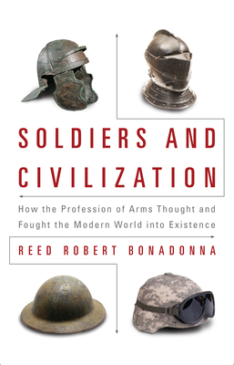Soldiers and Civilization: How the Profession of Arms Thought and Fought the Modern World Into Existence - Bonadonna, Reed R