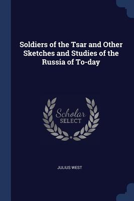 Soldiers of the Tsar and Other Sketches and Studies of the Russia of To-day - West, Julius