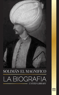 Solimn el Magn?fico: La biograf?a, vida y legado del sultn que gobern? durante la Edad de Oro otomana