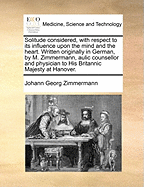 Solitude Considered with Respect to Its Influence Upon the Mind and the Heart. Written Originally in German by M. Zimmermann, Aulic Counsellor and Physician to His Britannic Majesty at Hanover.