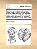 Solomon in All His Glory: Or, the Master-Mason. Being a True Guide to the Inmost Recesses of Free-Masonry, Both Ancient and Modern. Illustrated with the Four Following Copper-Plates, a Complete List of Wilson, Thomas, Master of the Swan Tavern Lodge - Wilson, Thomas