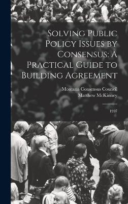 Solving Public Policy Issues by Consensus: A Practical Guide to Building Agreement: 1997 - Montana Consensus Council (Creator), and McKinney, Matthew