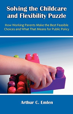 Solving the Childcare and Flexibility Puzzle: How Working Parents Make the Best Feasible Choices and What That Means for Public Policy - Emlen, Arthur C, Ph.D.