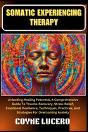 Somatic Experiencing Therapy: Unlocking Healing Potential, A Comprehensive Guide To Trauma Recovery, Stress Relief, Emotional Resilience, Techniques, Practices, And Strategies For Overcoming Anxiety