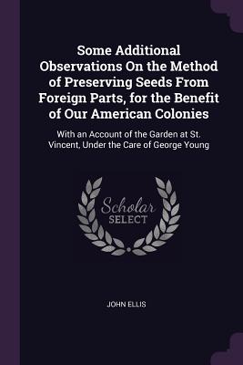 Some Additional Observations On the Method of Preserving Seeds From Foreign Parts, for the Benefit of Our American Colonies: With an Account of the Garden at St. Vincent, Under the Care of George Young - Ellis, John, Mr., MD