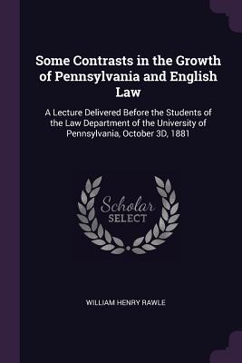 Some Contrasts in the Growth of Pennsylvania and English Law: A Lecture Delivered Before the Students of the Law Department of the University of Pennsylvania, October 3D, 1881 - Rawle, William Henry