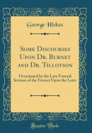 Some Discourses Upon Dr. Burnet and Dr. Tillotson: Occasioned by the Late Funeral Sermon of the Former Upon the Later (Classic Reprint)