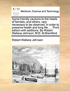 Some Friendly Cautions to the Heads of Families, and Others: Very Necessary to Be Observed, in Order to Preserve Health and Long Life, Containing Also, Ample Directions to Nurses, Who Attend the Sick, Women in Child-Bed, &C (Classic Reprint)