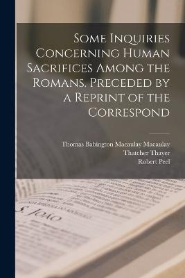 Some Inquiries Concerning Human Sacrifices Among the Romans. Preceded by a Reprint of the Correspond - Macaulay, Thomas Babington Macaulay, and Peel, Robert, and Thayer, Thatcher