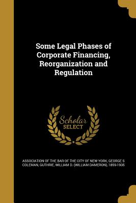 Some Legal Phases of Corporate Financing, Reorganization and Regulation - Association of the Bar of the City of Ne (Creator), and Stetson, Francis Lynde, and Byrne, James
