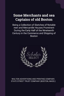 Some Merchants and sea Captains of old Boston: Being a Collection of Sketches of Notable men and Mercantile Houses Prominent During the Early Half of the Nineteenth Century in the Commerce and Shipping of Boston - Walton Advertising and Printing Company (Creator), and State Street Trust Company (Boston, Mass (Creator)