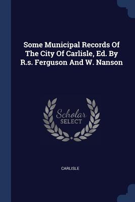 Some Municipal Records Of The City Of Carlisle, Ed. By R.s. Ferguson And W. Nanson - Carlisle (Creator)