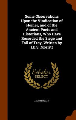 Some Observations Upon the Vindication of Homer, and of the Ancient Poets and Historians, Who Have Recorded the Siege and Fall of Troy, Written by I.B.S. Morritt - Bryant, Jacob