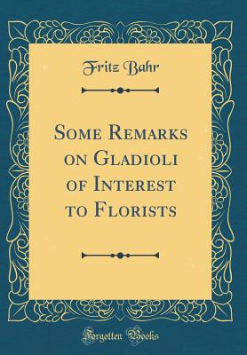 Some Remarks on Gladioli of Interest to Florists (Classic Reprint) - Bahr, Fritz