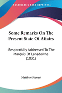 Some Remarks On The Present State Of Affairs: Respectfully Addressed To The Marquis Of Lansdowne (1831)
