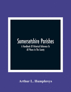 Somersetshire Parishes; A Handbook Of Historical Reference To All Places In The County