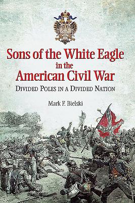 Sons of the White Eagle in the American Civil War: Divided Poles in a Divided Nation - Bielski, Mark F