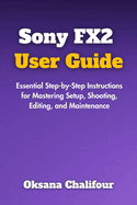 Sony FX2 User Guide: Essential Step-by-Step Instructions for Mastering Setup, Shooting, Editing, and Maintenance