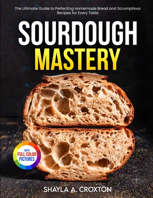 Sourdough Mastery: The Ultimate Guide to Perfecting Homemade Bread and Scrumptious Recipes for Every Taste Full Color Edition - Croxton, Shayla A